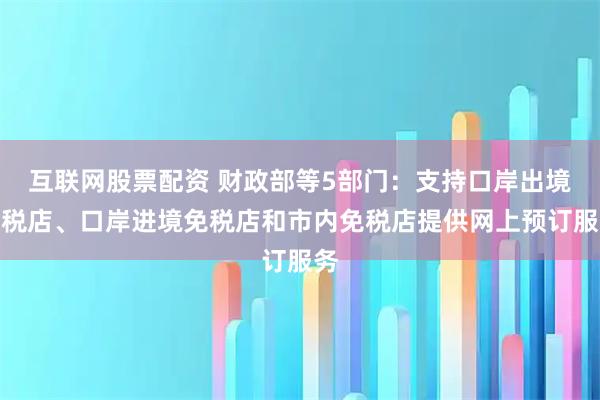 互联网股票配资 财政部等5部门：支持口岸出境免税店、口岸进境免税店和市内免税店提供网上预订服务