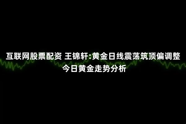 互联网股票配资 王锦轩:黄金日线震荡筑顶偏调整 今日黄金走势分析