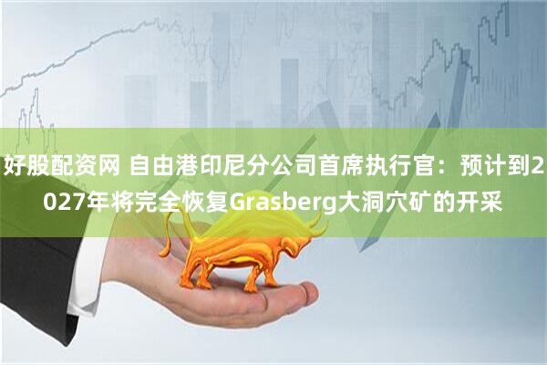 好股配资网 自由港印尼分公司首席执行官：预计到2027年将完全恢复Grasberg大洞穴矿的开采