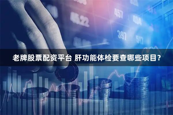 老牌股票配资平台 肝功能体检要查哪些项目？