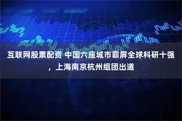 互联网股票配资 中国六座城市霸屏全球科研十强，上海南京杭州组团出道