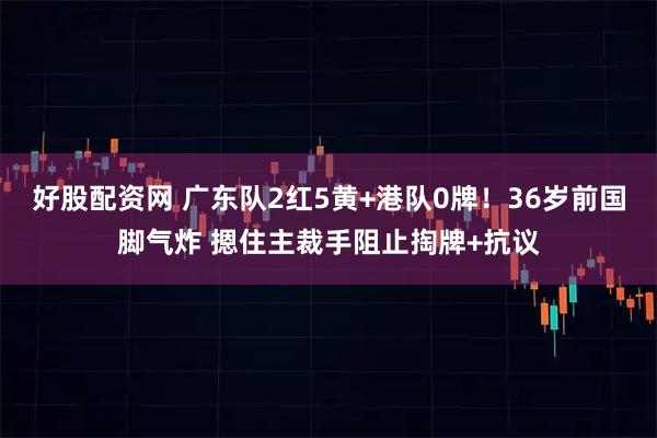 好股配资网 广东队2红5黄+港队0牌！36岁前国脚气炸 摁住主裁手阻止掏牌+抗议