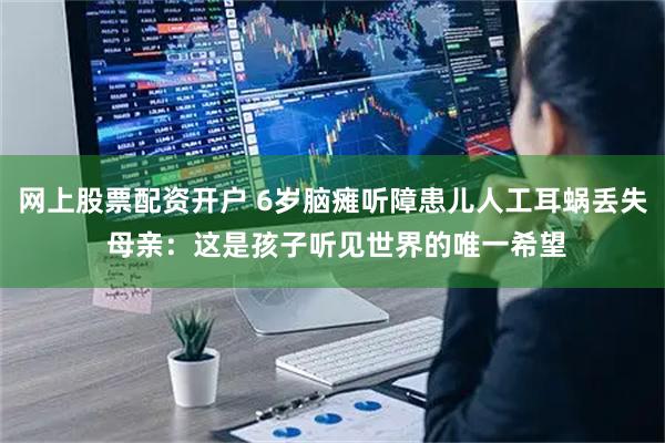 网上股票配资开户 6岁脑瘫听障患儿人工耳蜗丢失 母亲：这是孩子听见世界的唯一希望