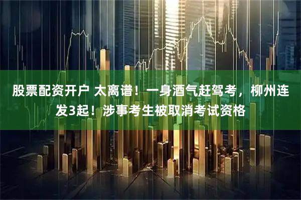 股票配资开户 太离谱！一身酒气赶驾考，柳州连发3起！涉事考生被取消考试资格