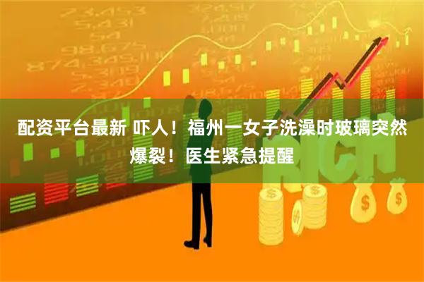 配资平台最新 吓人！福州一女子洗澡时玻璃突然爆裂！医生紧急提醒