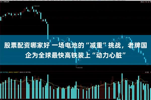 股票配资哪家好 一场电池的“减重”挑战，老牌国企为全球最快高铁装上“动力心脏”