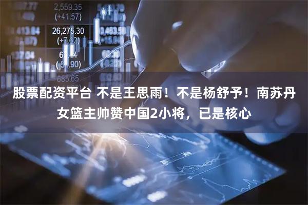 股票配资平台 不是王思雨！不是杨舒予！南苏丹女篮主帅赞中国2小将，已是核心