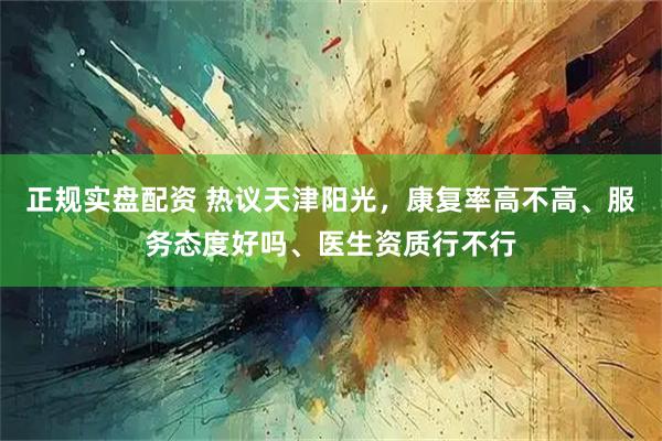 正规实盘配资 热议天津阳光，康复率高不高、服务态度好吗、医生资质行不行
