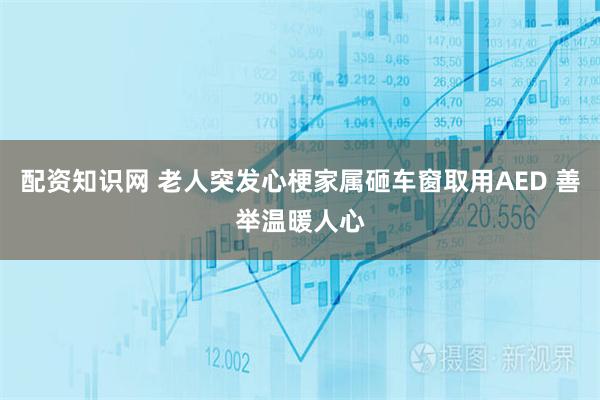 配资知识网 老人突发心梗家属砸车窗取用AED 善举温暖人心